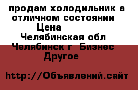 продам холодильник а отличном состоянии › Цена ­ 6 000 - Челябинская обл., Челябинск г. Бизнес » Другое   